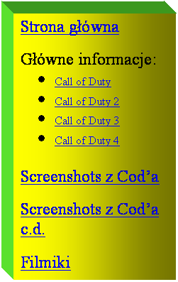 Pole tekstowe: Strona gwna

Gwne informacje:
	Call of Duty
	Call of Duty 2
	Call of Duty 3
	Call of Duty 4

Screenshots z Coda

Screenshots z Coda c.d.

Filmiki
